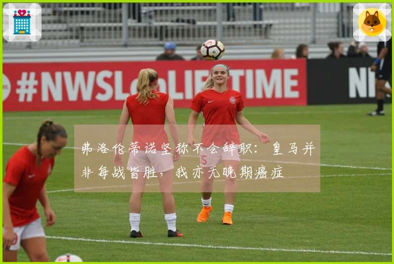 弗洛伦蒂诺坚称不会辞职：皇马并非每战皆胜，我亦无晚期癌症