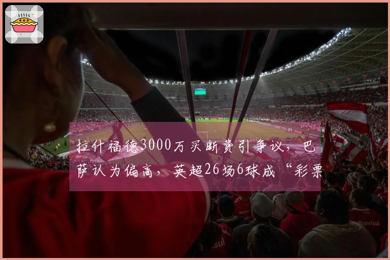 拉什福德3000万买断费引争议，巴萨认为偏高，英超26场6球成“彩票”